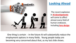 One thing is certain - in the future AI will substantially reduce the
employment options in many fields. Young people today are
becoming very concerned about that, as my last slide shows.
The recent explosion
in AI developments
will come to affect
almost every field of
human endeavor,
including lens design
Looking Ahead
 