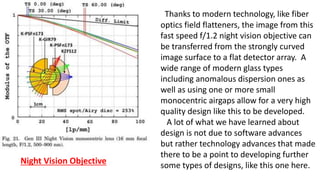Thanks to modern technology, like fiber
optics field flatteners, the image from this
fast speed f/1.2 night vision objective can
be transferred from the strongly curved
image surface to a flat detector array. A
wide range of modern glass types
including anomalous dispersion ones as
well as using one or more small
monocentric airgaps allow for a very high
quality design like this to be developed.
A lot of what we have learned about
design is not due to software advances
but rather technology advances that made
there to be a point to developing further
some types of designs, like this one here.
Night Vision Objective
 