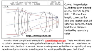 Curved image design
f/1.0 diffraction-limited
at .55u over 20 degree
field. 150 mm focal
length, corrected for
axial and lateral color, all
spherical surfaces. 2 mm
back focus distance.
Limited by secondary
color.
Here is a more complicated example of a curved image design. There would have been
no point in developing such a design before fiber optics field flatteners or curved detector
arrays existed, but both now exist. Yet such a design was well within the capability of very
experienced pre-computer lens designers, but what would be the point back then?
Large 150 mm aperture size
 