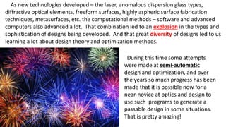 As new technologies developed – the laser, anomalous dispersion glass types,
diffractive optical elements, freeform surfaces, highly aspheric surface fabrication
techniques, metasurfaces, etc. the computational methods – software and advanced
computers also advanced a lot. That combination led to an explosion in the types and
sophistication of designs being developed. And that great diversity of designs led to us
learning a lot about design theory and optimization methods.
During this time some attempts
were made at semi-automatic
design and optimization, and over
the years so much progress has been
made that it is possible now for a
near-novice at optics and design to
use such programs to generate a
passable design in some situations.
That is pretty amazing!
 