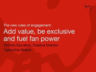 The new rules of engagement:

    Add value, be exclusive
    and fuel fan power
    Dimitris Savvakos, Creative Director
    OgilvyOne Athens




1
 