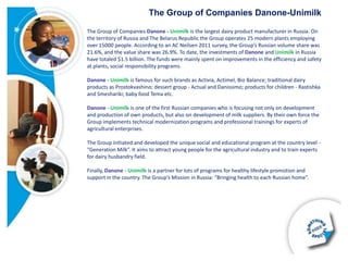 The Group of Companies Danone-Unimilk

The Group of Companies Danone - Unimilk is the largest dairy product manufacturer in Russia. On
the territory of Russia and The Belarus Republic the Group operates 25 modern plants employing
over 15000 people. According to an AC Neilsen 2011 survey, the Group’s Russian volume share was
21.6%, and the value share was 26.9%. To date, the investments of Danone and Unimilk in Russia
have totaled $1.5 billion. The funds were mainly spent on improvements in the efficiency and safety
at plants, social responsibility programs.

Danone - Unimilk is famous for such brands as Activia, Actimel, Bio Balance; traditional dairy
products as Prostokvashino; dessert group - Actual and Danissimo; products for children - Rastishka
and Smeshariki; baby food Tema etc.

Danone - Unimilk is one of the first Russian companies who is focusing not only on development
and production of own products, but also on development of milk suppliers. By their own force the
Group implements technical modernization programs and professional trainings for experts of
agricultural enterprises.

The Group initiated and developed the unique social and educational program at the country level -
“Generation Milk”. It aims to attract young people for the agricultural industry and to train experts
for dairy husbandry field.

Finally, Danone - Unimilk is a partner for lots of programs for healthy lifestyle promotion and
support in the country. The Group’s Mission in Russia: “Bringing health to each Russian home”.
 