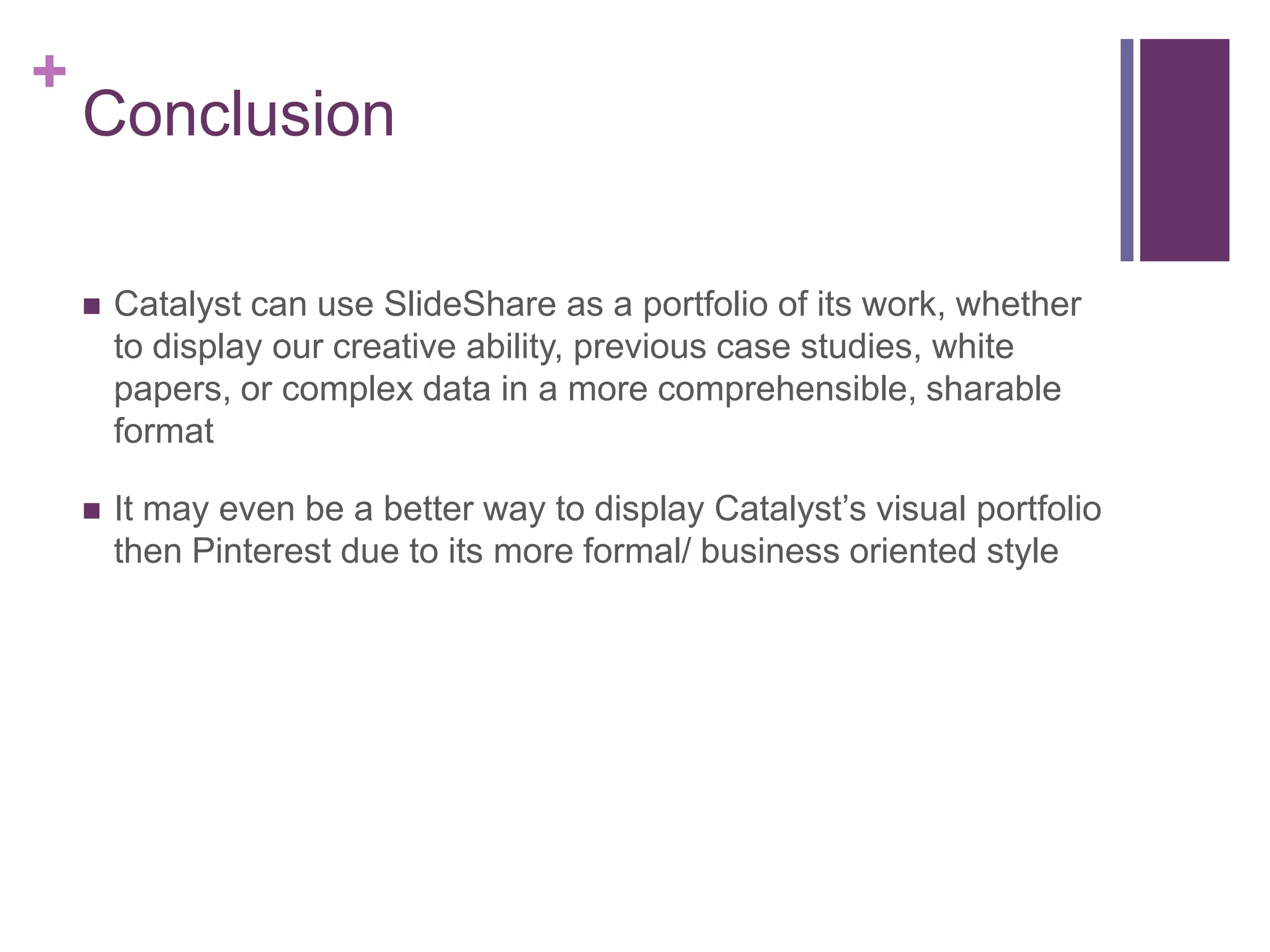 +
Conclusion
 Catalyst can use SlideShare as a portfolio of its work, whether
to display our creative ability, previous case studies, white
papers, or complex data in a more comprehensible, sharable
format
 It may even be a better way to display Catalyst’s visual portfolio
then Pinterest due to its more formal/ business oriented style
 