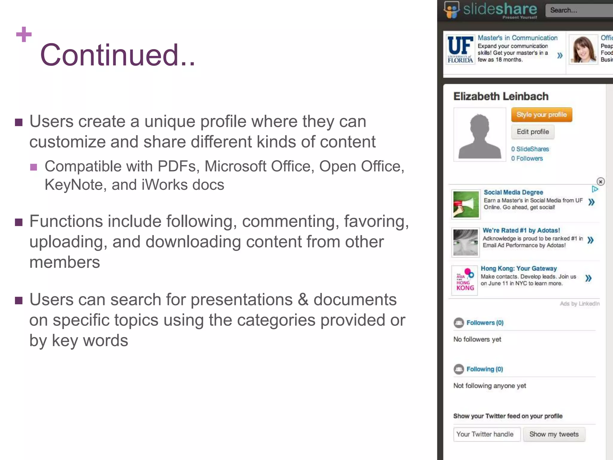 +
Continued..
 Users create a unique profile where they can
customize and share different kinds of content
 Compatible with PDFs, Microsoft Office, Open Office,
KeyNote, and iWorks docs
 Functions include following, commenting, favoring,
uploading, and downloading content from other
members
 Users can search for presentations & documents
on specific topics using the categories provided or
by key words
 