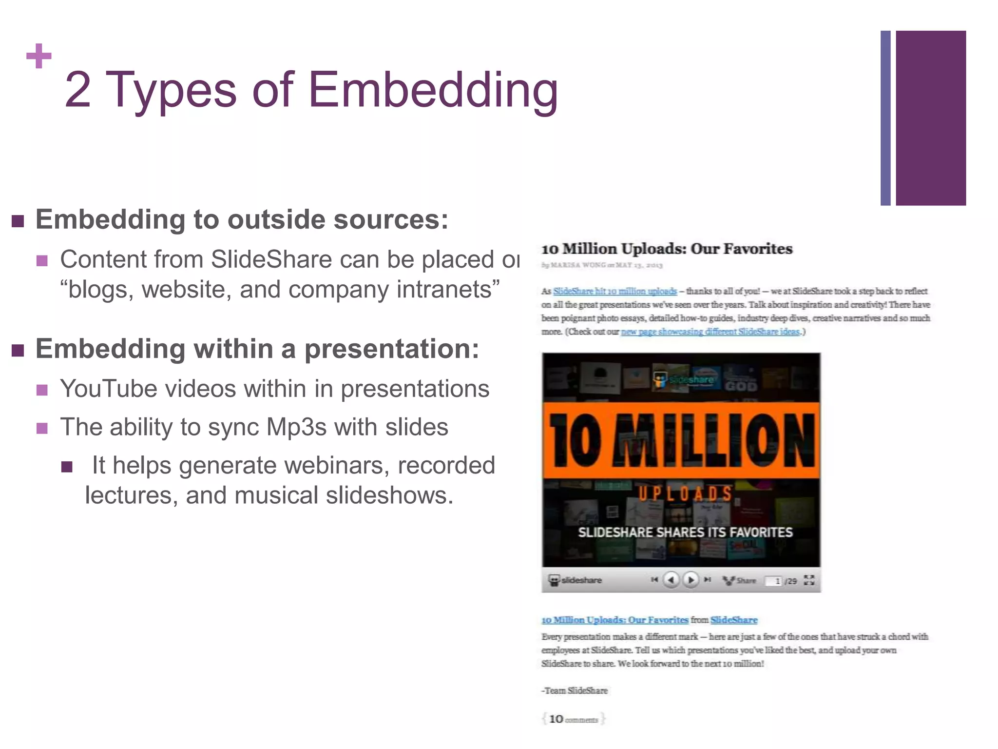 +
2 Types of Embedding
 Embedding to outside sources:
 Content from SlideShare can be placed onto
“blogs, website, and company intranets”
 Embedding within a presentation:
 YouTube videos within in presentations
 The ability to sync Mp3s with slides
 It helps generate webinars, recorded
lectures, and musical slideshows.
 