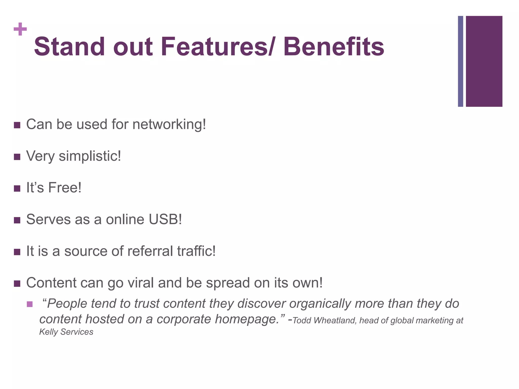 +
Stand out Features/ Benefits
 Can be used for networking!
 Very simplistic!
 It’s Free!
 Serves as a online USB!
 It is a source of referral traffic!
 Content can go viral and be spread on its own!
 “People tend to trust content they discover organically more than they do
content hosted on a corporate homepage.” -Todd Wheatland, head of global marketing at
Kelly Services
 
