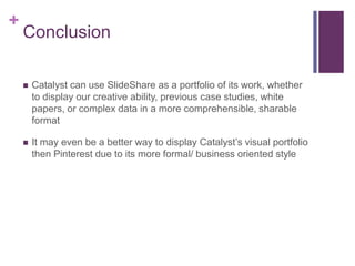 +
Conclusion
 Catalyst can use SlideShare as a portfolio of its work, whether
to display our creative ability, previous case studies, white
papers, or complex data in a more comprehensible, sharable
format
 It may even be a better way to display Catalyst’s visual portfolio
then Pinterest due to its more formal/ business oriented style
 