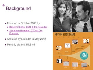 +
Background
 Founded in October 2006 by
 Rashmi Sinha, CEO & Co-Founder
 Jonathan Boutelle, CTO & Co-
Founder
 Acquired by LinkedIn in May 2012
 Monthly visitors: 51.6 mil
 