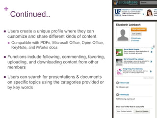 +
Continued..
 Users create a unique profile where they can
customize and share different kinds of content
 Compatible with PDFs, Microsoft Office, Open Office,
KeyNote, and iWorks docs
 Functions include following, commenting, favoring,
uploading, and downloading content from other
members
 Users can search for presentations & documents
on specific topics using the categories provided or
by key words
 
