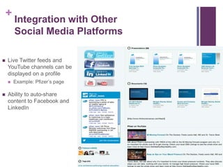 +
Integration with Other
Social Media Platforms
 Live Twitter feeds and
YouTube channels can be
displayed on a profile
 Example: Pfizer’s page
 Ability to auto-share
content to Facebook and
LinkedIn
 