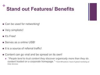 +
Stand out Features/ Benefits
 Can be used for networking!
 Very simplistic!
 It’s Free!
 Serves as a online USB!
 It is a source of referral traffic!
 Content can go viral and be spread on its own!
 “People tend to trust content they discover organically more than they do
content hosted on a corporate homepage.” -Todd Wheatland, head of global marketing at
Kelly Services
 