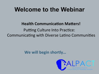 Welcome to the Webinar
	
  Health	
  Communica/on	
  Ma1ers!	
  	
  
Pu$ng	
  Culture	
  Into	
  Prac0ce:	
  	
  
Communica0ng	
  with	
  Diverse	
  La0no	
  Communi0es	
  	
  
We	
  will	
  begin	
  shortly…	
  
 