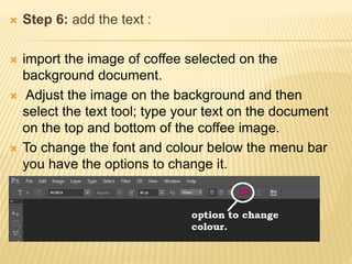 Step 6: add the text :
 import the image of coffee selected on the
background document.
 Adjust the image on the background and then
select the text tool; type your text on the document
on the top and bottom of the coffee image.
 To change the font and colour below the menu bar
you have the options to change it.
 
