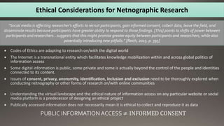 Ethical Considerations for Netnographic Research
“Social media is affecting researcher’s efforts to recruit participants, gain informed consent, collect data, leave the field, and
disseminate results because participants have greater ability to respond to those findings. [This] points to shifts of power between
participants and researchers…suggests that this might promise greater equity between participants and researchers, while also
potentially introducing new pitfalls.” [Reich, 2015. p. 395]
 