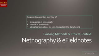 Purpose: to present an overview of
• the practice of netnography
• the use of eFieldnotes
• ethical considerations for collecting data in the digital world
By: Stephanie Page
 
