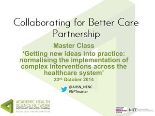 Master Class 
‘Getting new ideas into practice: 
normalising the implementation of 
complex interventions across the 
healthcare system’ 
23rd October 2014 
@AHSN_NENC 
#NPTmaster 
 