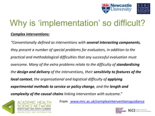 Why is ‘implementation’ so difficult? 
Complex interventions: 
“Conventionally defined as interventions with several inter...