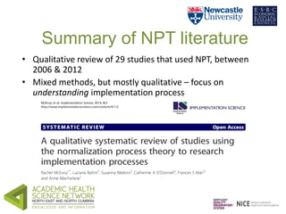 Summary of NPT literature 
• Qualitative review of 29 studies that used NPT, between 
2006 & 2012 
• Mixed methods, but mo...