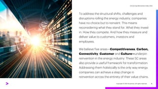 Oil and Gas Reinvention Index 2022
Oil and Gas Reinvention Index 2022
3
To address the structural shifts, challenges and
disruptions roiling the energy industry, companies
have no choice but to reinvent. This means
reconsidering what they stand for. What they invest
in. How they compete. And how they measure and
deliver value to customers, investors and
employees.
We believe five areas—Competitiveness, Carbon,
Connectivity, Customer and Culture—underpin
reinvention in the energy industry. These 5C areas
also provide a useful framework for transformation.
Addressing them holistically is the only way energy
companies can achieve a step change in
reinvention across the entirety of their value chains.
Copyright © 2022 Accenture. All rights reserved.
 