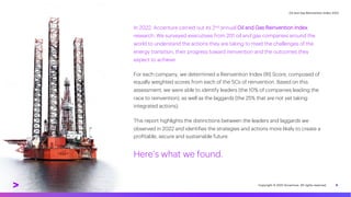 Oil and Gas Reinvention Index 2022
5
In 2022, Accenture carried out its 2nd annual Oil and Gas Reinvention Index
research. We surveyed executives from 201 oil and gas companies around the
world to understand the actions they are taking to meet the challenges of the
energy transition, their progress toward reinvention and the outcomes they
expect to achieve.
For each company, we determined a Reinvention Index (RI) Score, composed of
equally weighted scores from each of the 5Cs of reinvention. Based on this
assessment, we were able to identify leaders (the 10% of companies leading the
race to reinvention), as well as the laggards (the 25% that are not yet taking
integrated actions).
This report highlights the distinctions between the leaders and laggards we
observed in 2022 and identifies the strategies and actions more likely to create a
profitable, secure and sustainable future.
Here’s what we found.
Copyright © 2022 Accenture. All rights reserved.
 