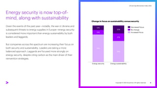 Oil and Gas Reinvention Index 2022
Oil and Gas Reinvention Index 2022
Energy security is now top-of-
mind, along with sustainability
Given the events of the past year—notably, the war in Ukraine and
subsequent threats to energy supplies in Europe—energy security
is considered more important than energy sustainability by both
leaders and laggards.
But companies across the spectrum are increasing their focus on
both security and sustainability. Leaders are taking a more
balanced approach. Laggards are focused more strongly on
energy security, despite citing carbon as the main driver of their
reinvention strategies.
8
Energy sustainability
58%
12%
13%
75%
21%
Energy security
22%
Decreased focus
Increased focus
No change
Change in focus on sustainability versus security
Copyright © 2022 Accenture. All rights reserved.
 