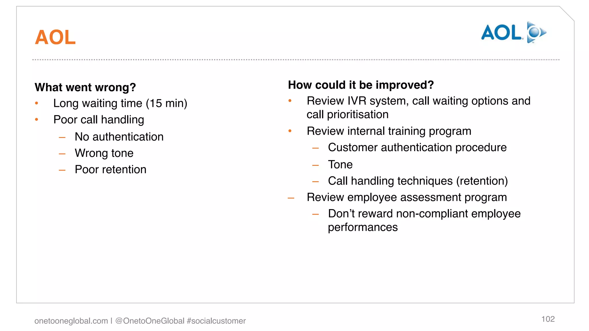 AOL!

What went wrong?!                                       How could it be improved?!
•  Long waiting time (15 min)!                          •  Review IVR system, call waiting options and
•  Poor call handling!                                     call prioritisation!
    –  No authentication!                               •  Review internal training program!
                                                            –  Customer authentication procedure!
    –  Wrong tone!
    –  Poor retention!                                      –  Tone!
                                                            –  Call handling techniques (retention)!
                                                        –  Review employee assessment program!
                                                            –  Donʼt reward non-compliant employee
                                                                performances!




onetooneglobal.com | @OnetoOneGlobal #socialcustomer!                                                    102!
 