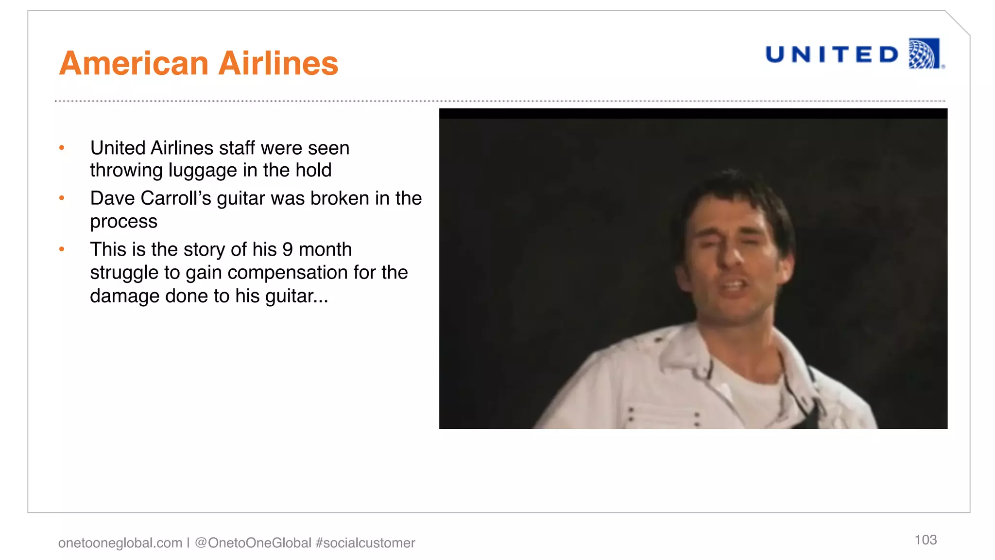 American Airlines!

•    United Airlines staff were seen
     throwing luggage in the hold!
•    Dave Carrollʼs guitar was broken in the
     process!
•    This is the story of his 9 month
     struggle to gain compensation for the
     damage done to his guitar...!




onetooneglobal.com | @OnetoOneGlobal #socialcustomer!   103!
 