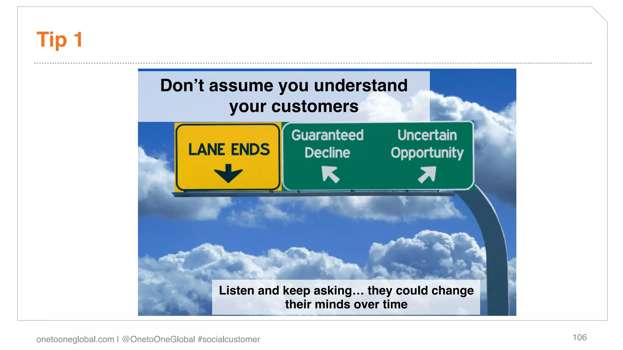 Tip 1!

                            Donʼt assume you understand
                                    your customers!




                                          Listen and keep asking… they could change
                                                     their minds over time!

onetooneglobal.com | @OnetoOneGlobal #socialcustomer!                                 106!
 