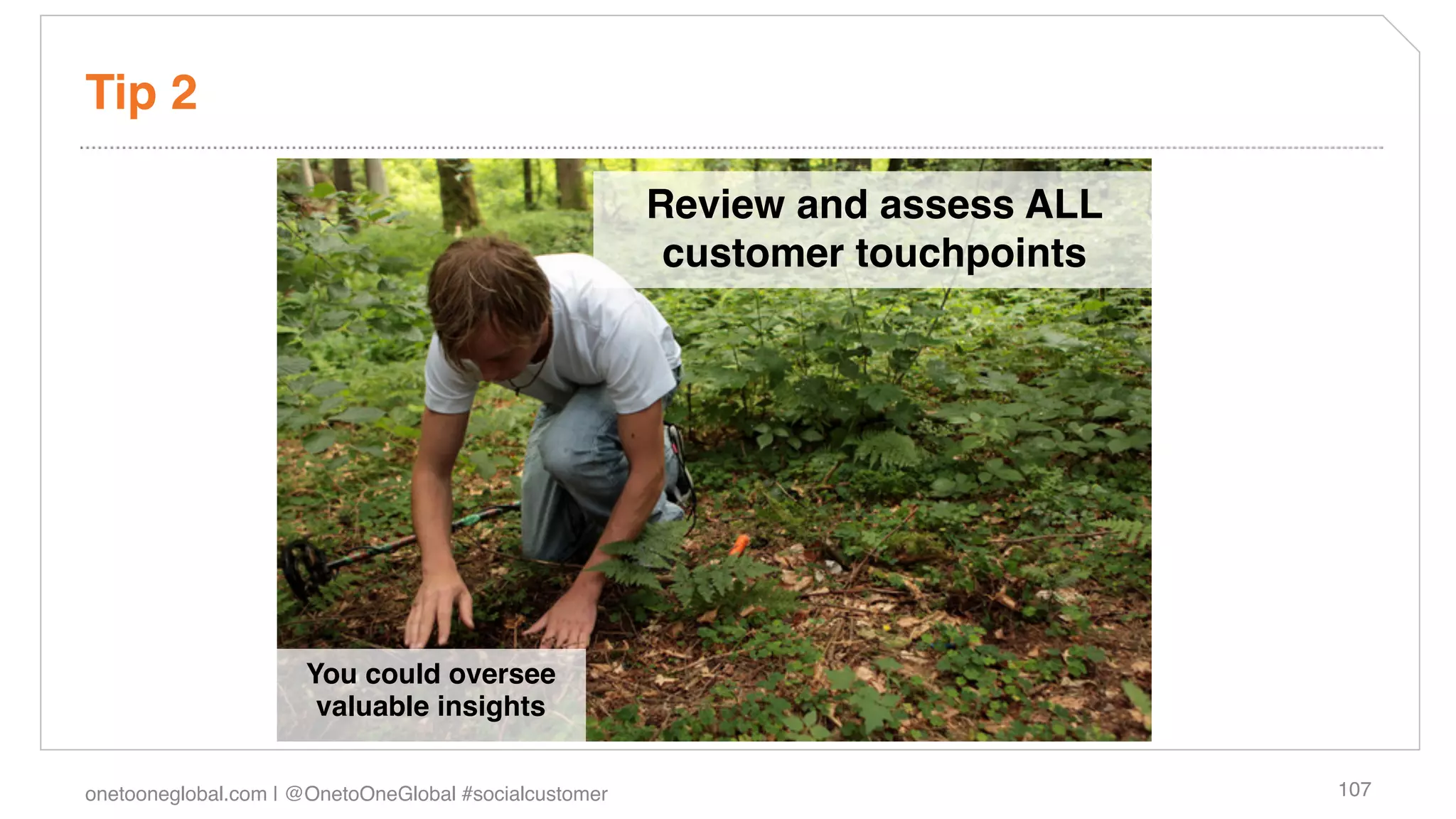 Tip 2!

                                                        Review and assess ALL
                                                         customer touchpoints!
                                                                  !
                                                                  !




                      You could oversee
                       valuable insights!

onetooneglobal.com | @OnetoOneGlobal #socialcustomer!                            107!
 