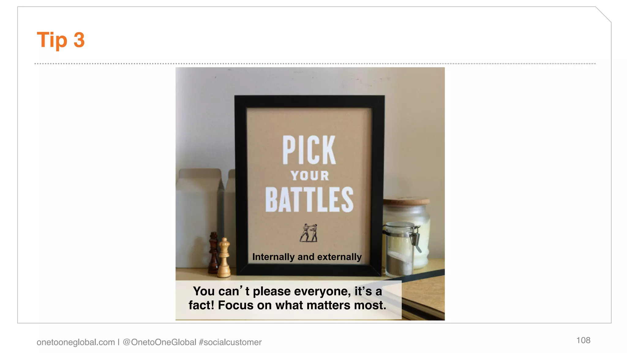 Tip 3!




                                                  Internally and externally


                                    You can t please everyone, itʼs a
                                   fact! Focus on what matters most.

onetooneglobal.com | @OnetoOneGlobal #socialcustomer!                         108!
 