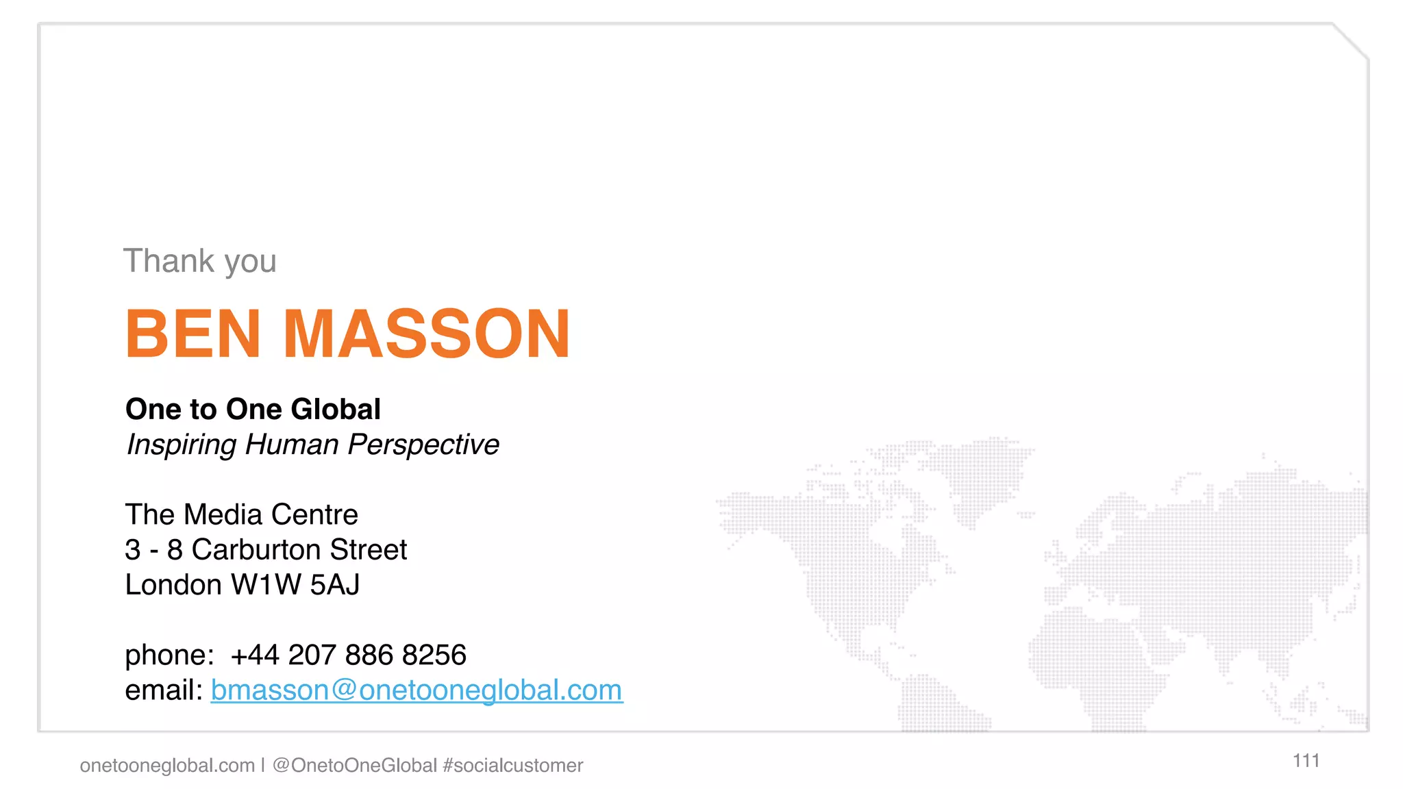 Thank you!

    BEN MASSON!
    One to One Global!
    Inspiring Human Perspective !
     
    The Media Centre!
    3 - 8 Carburton Street!
    London W1W 5AJ!
    !
    phone:  +44 207 886 8256!
    email: bmasson@onetooneglobal.com !

onetooneglobal.com | @OnetoOneGlobal #socialcustomer!   111!
 