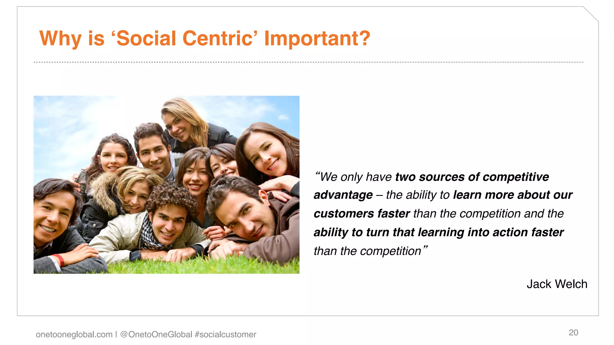 Why is ʻSocial Centricʼ Important?!




                                                         We only have two sources of competitive
                                                        advantage – the ability to learn more about our
                                                        customers faster than the competition and the
                                                        ability to turn that learning into action faster
                                                        than the competition "

                                                                                                 Jack Welch !



onetooneglobal.com | @OnetoOneGlobal #socialcustomer!                                                      20!
 