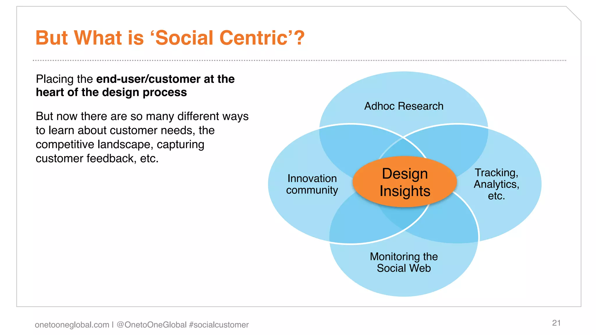 But What is ʻSocial Centricʼ?!
Placing the end-user/customer at the
heart of the design process!
                                                                     Adhoc Research!
But now there are so many different ways
to learn about customer needs, the
competitive landscape, capturing
customer feedback, etc.!
                                                        Innovation       Design          Tracking,
                                                                                         Analytics,
                                                        community!      Insights!           etc.!




                                                                      Monitoring the  
                                                                       Social Web!




onetooneglobal.com | @OnetoOneGlobal #socialcustomer!                                                 21!
 
