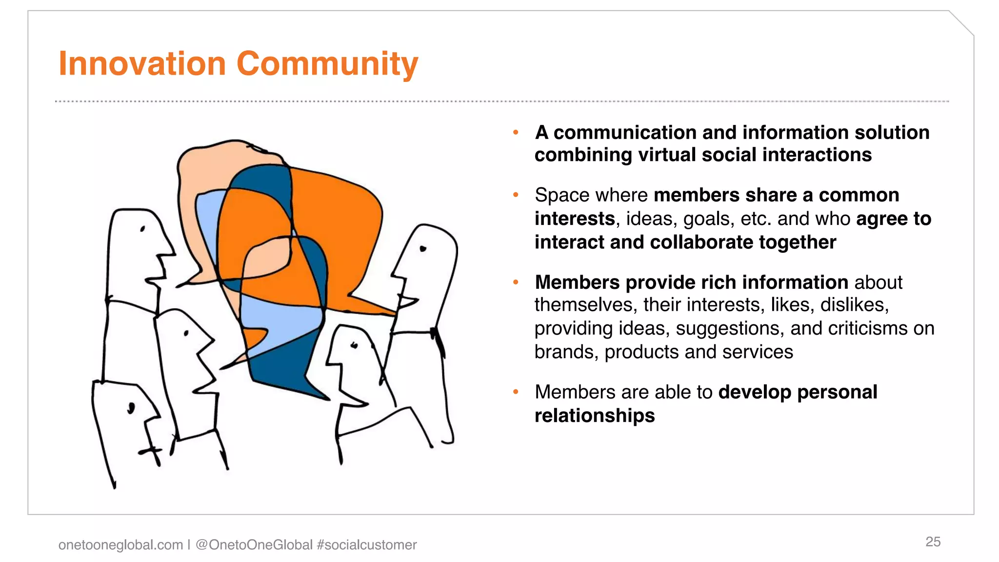 Innovation Community!
                                                        •  A communication and information solution
                                                           combining virtual social interactions!

                                                        •  Space where members share a common
                                                           interests, ideas, goals, etc. and who agree to
                                                           interact and collaborate together!

                                                        •  Members provide rich information about
                                                           themselves, their interests, likes, dislikes,
                                                           providing ideas, suggestions, and criticisms on
                                                           brands, products and services!

                                                        •  Members are able to develop personal
                                                           relationships!




onetooneglobal.com | @OnetoOneGlobal #socialcustomer!                                                   25!
 
