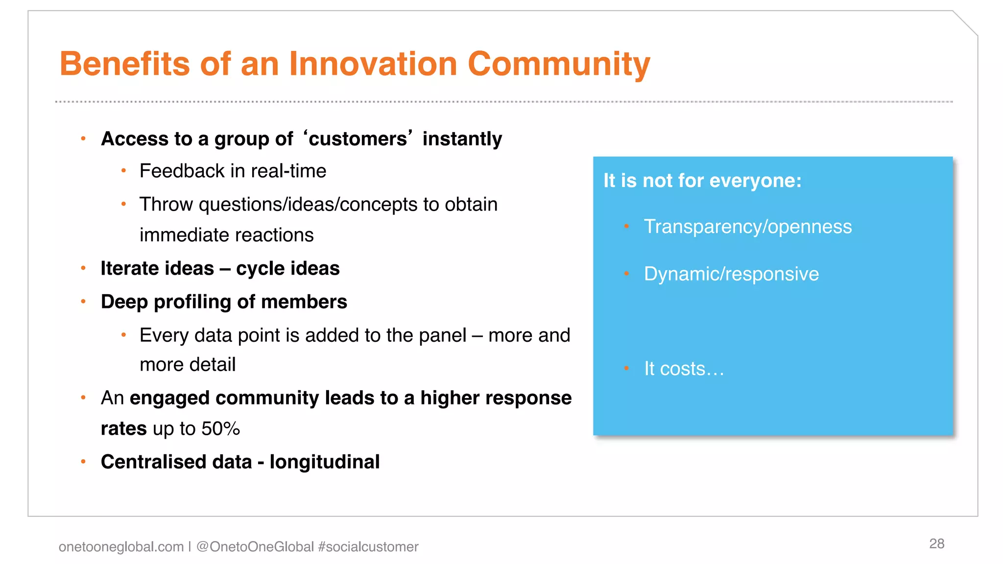 Beneﬁts of an Innovation Community!

   •  Access to a group of customers instantly!
        •  Feedback in real-time !                             It is not for everyone:!
        •  Throw questions/ideas/concepts to obtain
           immediate reactions!                                  •  Transparency/openness!

   •  Iterate ideas – cycle ideas!                               •  Dynamic/responsive!
   •  Deep proﬁling of members!
        •  Every data point is added to the panel – more and
           more detail !                                         •  It costs…!
   •  An engaged community leads to a higher response
      rates up to 50%!
   •  Centralised data - longitudinal!



onetooneglobal.com | @OnetoOneGlobal #socialcustomer!                                        28!
 