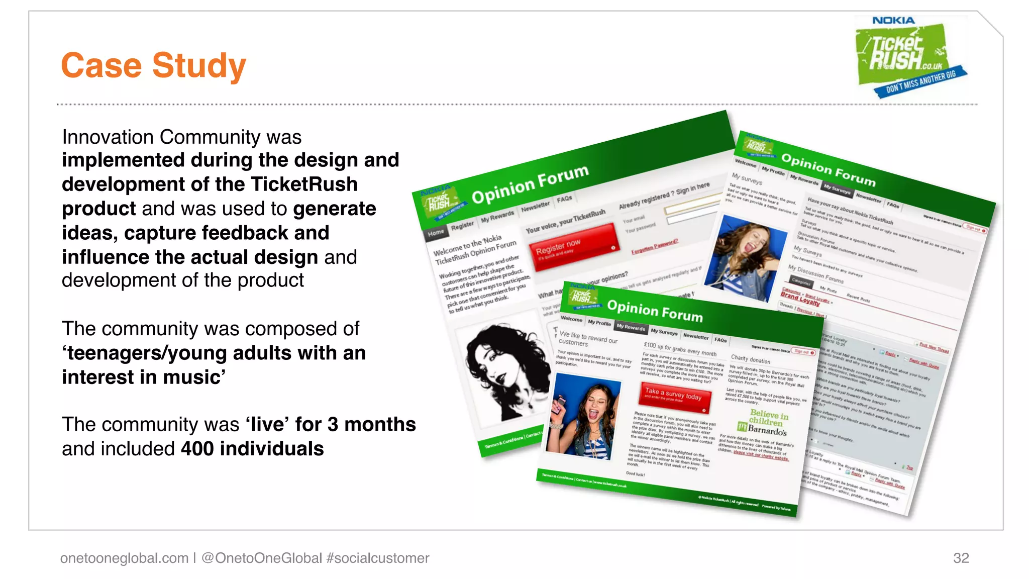 Case Study!
Innovation Community was
implemented during the design and
development of the TicketRush
product and was used to generate
ideas, capture feedback and
inﬂuence the actual design and
development of the product!
!
The community was composed of
ʻteenagers/young adults with an
interest in musicʼ!
!
The community was ʻliveʼ for 3 months
and included 400 individuals!




onetooneglobal.com | @OnetoOneGlobal #socialcustomer!   32!
 