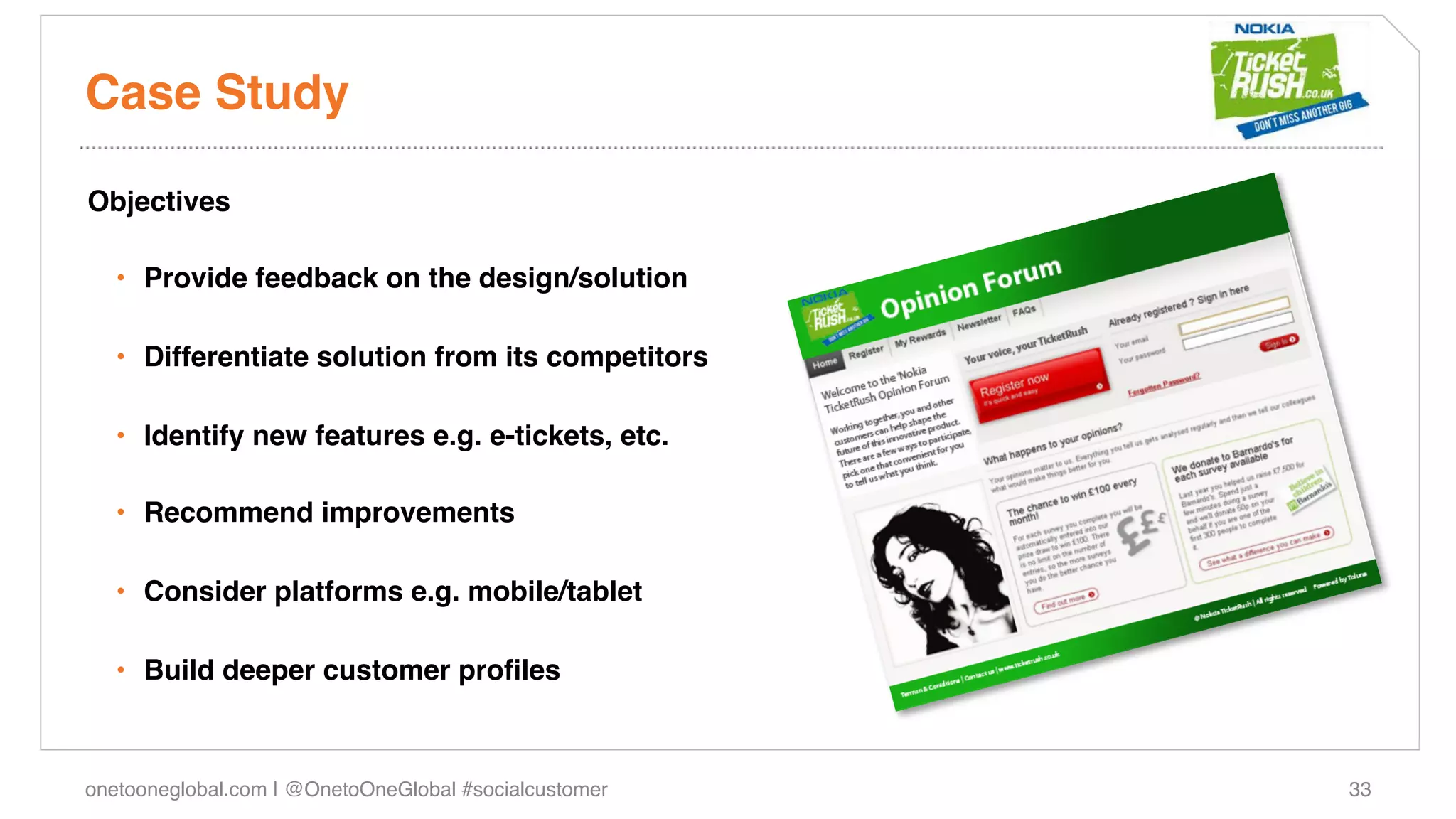 Case Study!

Objectives!

   •  Provide feedback on the design/solution!

   •  Differentiate solution from its competitors!

   •  Identify new features e.g. e-tickets, etc.!

   •  Recommend improvements!

   •  Consider platforms e.g. mobile/tablet!

   •  Build deeper customer proﬁles !



onetooneglobal.com | @OnetoOneGlobal #socialcustomer!   33!
 