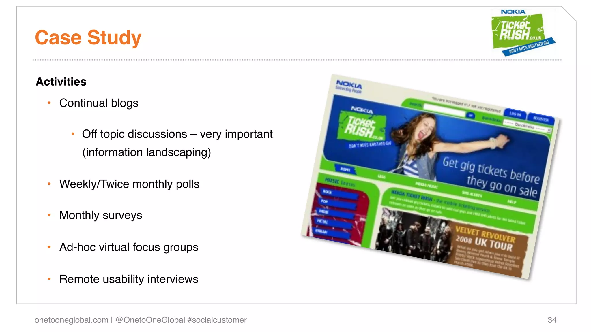 Case Study!

Activities!
   •  Continual blogs!

        •  Off topic discussions – very important
           (information landscaping)!

   •  Weekly/Twice monthly polls!

   •  Monthly surveys!

   •  Ad-hoc virtual focus groups!

   •  Remote usability interviews!


onetooneglobal.com | @OnetoOneGlobal #socialcustomer!   34!
 