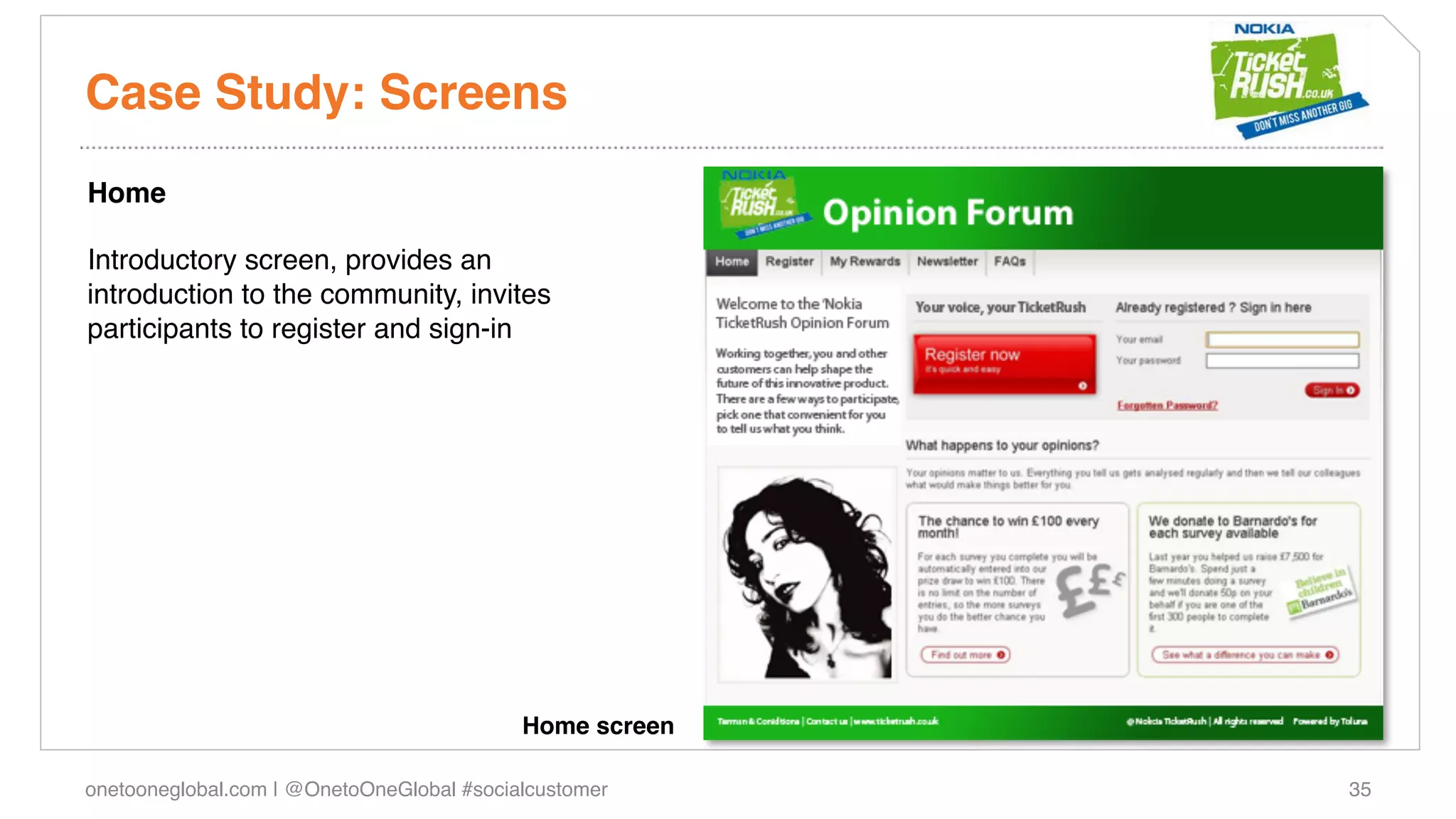 Case Study: Screens!
Home!
!
Introductory screen, provides an
introduction to the community, invites
participants to register and sign-in!
!




                                           Home screen!

onetooneglobal.com | @OnetoOneGlobal #socialcustomer!     35!
 