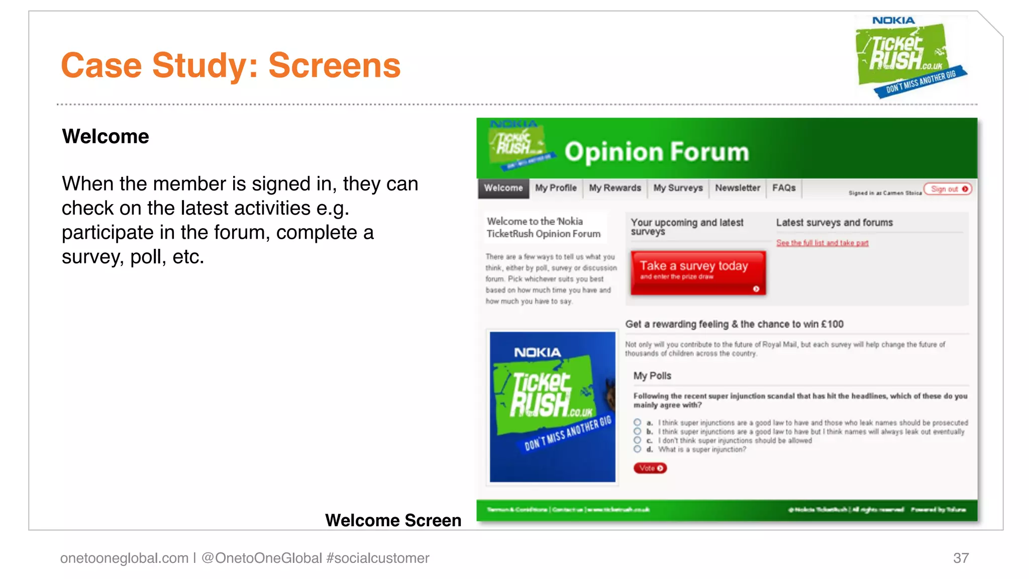 Case Study: Screens!
Welcome!
!
When the member is signed in, they can
check on the latest activities e.g.
participate in the forum, complete a
survey, poll, etc. !
!




                                     Welcome Screen!

onetooneglobal.com | @OnetoOneGlobal #socialcustomer!   37!
 