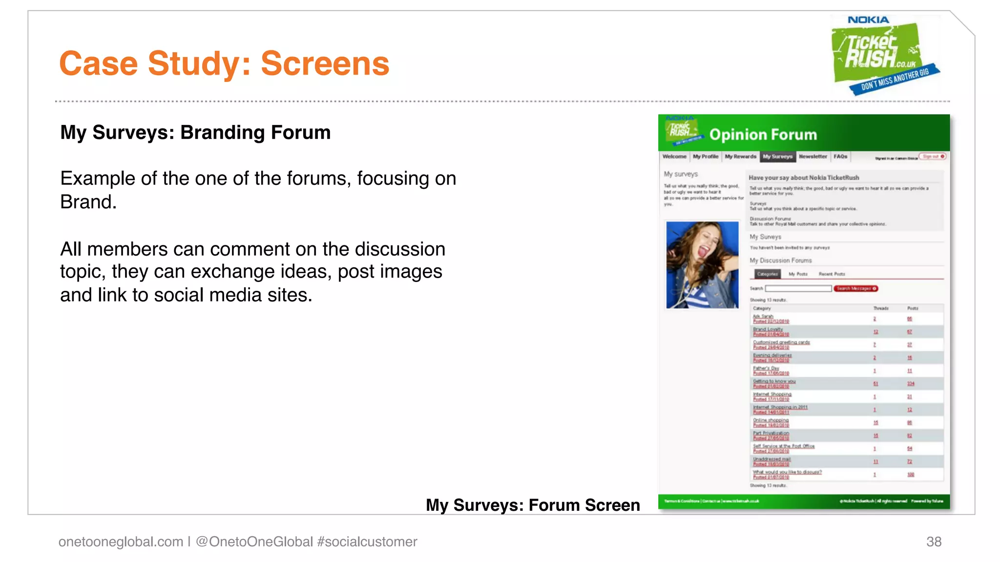 Case Study: Screens!
My Surveys: Branding Forum!
!
Example of the one of the forums, focusing on
Brand.!
!
All members can comment on the discussion
topic, they can exchange ideas, post images
and link to social media sites.!
!
!




                                                        My Surveys: Forum Screen!

onetooneglobal.com | @OnetoOneGlobal #socialcustomer!                               38!
 