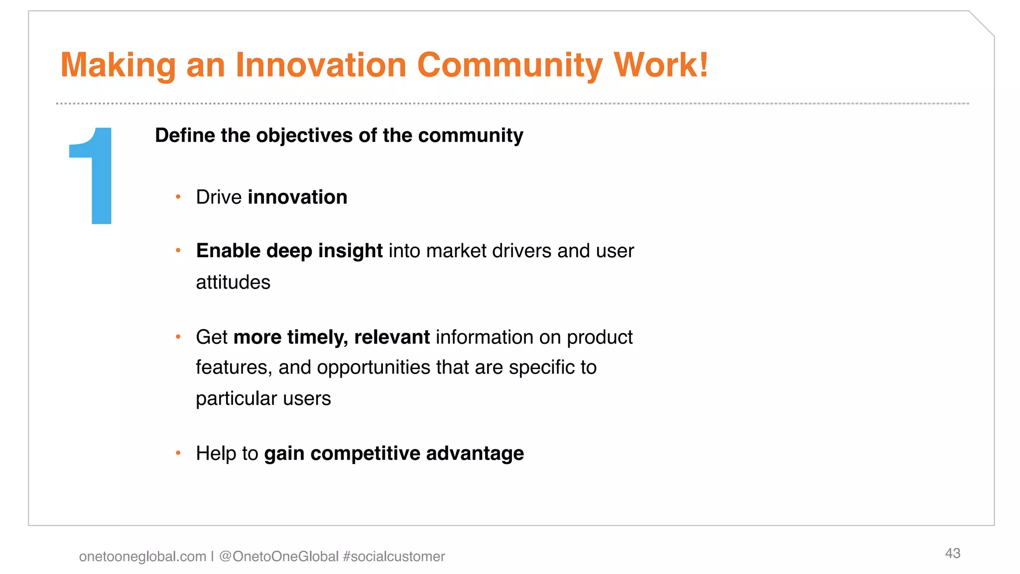 Making an Innovation Community Work!!



1!
           Deﬁne the objectives of the community!


              •  Drive innovation!

              •  Enable deep insight into market drivers and user
                 attitudes!

              •  Get more timely, relevant information on product
                 features, and opportunities that are speciﬁc to
                 particular users!

              •  Help to gain competitive advantage!




 onetooneglobal.com | @OnetoOneGlobal #socialcustomer!              43!
 