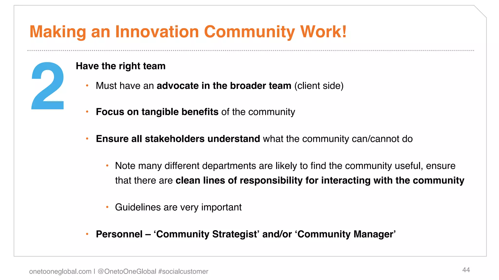 Making an Innovation Community Work!!



2!
             Have the right team!

                •  Must have an advocate in the broader team (client side)!

                •  Focus on tangible beneﬁts of the community!

                •  Ensure all stakeholders understand what the community can/cannot do!

                      •  Note many different departments are likely to ﬁnd the community useful, ensure
                         that there are clean lines of responsibility for interacting with the community!

                      •  Guidelines are very important !

                •  Personnel – ʻCommunity Strategistʼ and/or ʻCommunity Managerʼ!


onetooneglobal.com | @OnetoOneGlobal #socialcustomer!                                                     44!
 