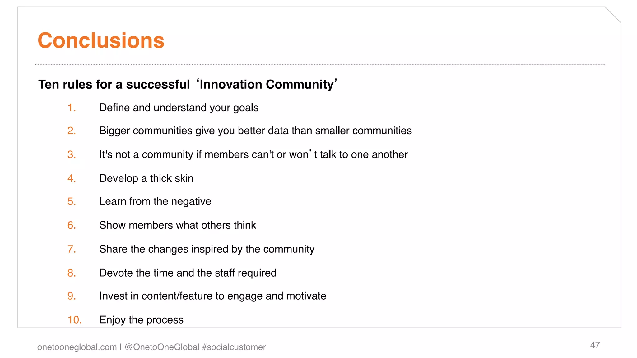 Conclusions!
Ten rules for a successful Innovation Community !
      1.      Deﬁne and understand your goals!

      2.      Bigger communities give you better data than smaller communities!

      3.      It's not a community if members can't or won t talk to one another!

      4.      Develop a thick skin!

      5.      Learn from the negative!

      6.      Show members what others think!

      7.      Share the changes inspired by the community!

      8.      Devote the time and the staff required!

      9.      Invest in content/feature to engage and motivate!

      10.     Enjoy the process!

onetooneglobal.com | @OnetoOneGlobal #socialcustomer!                               47!
 