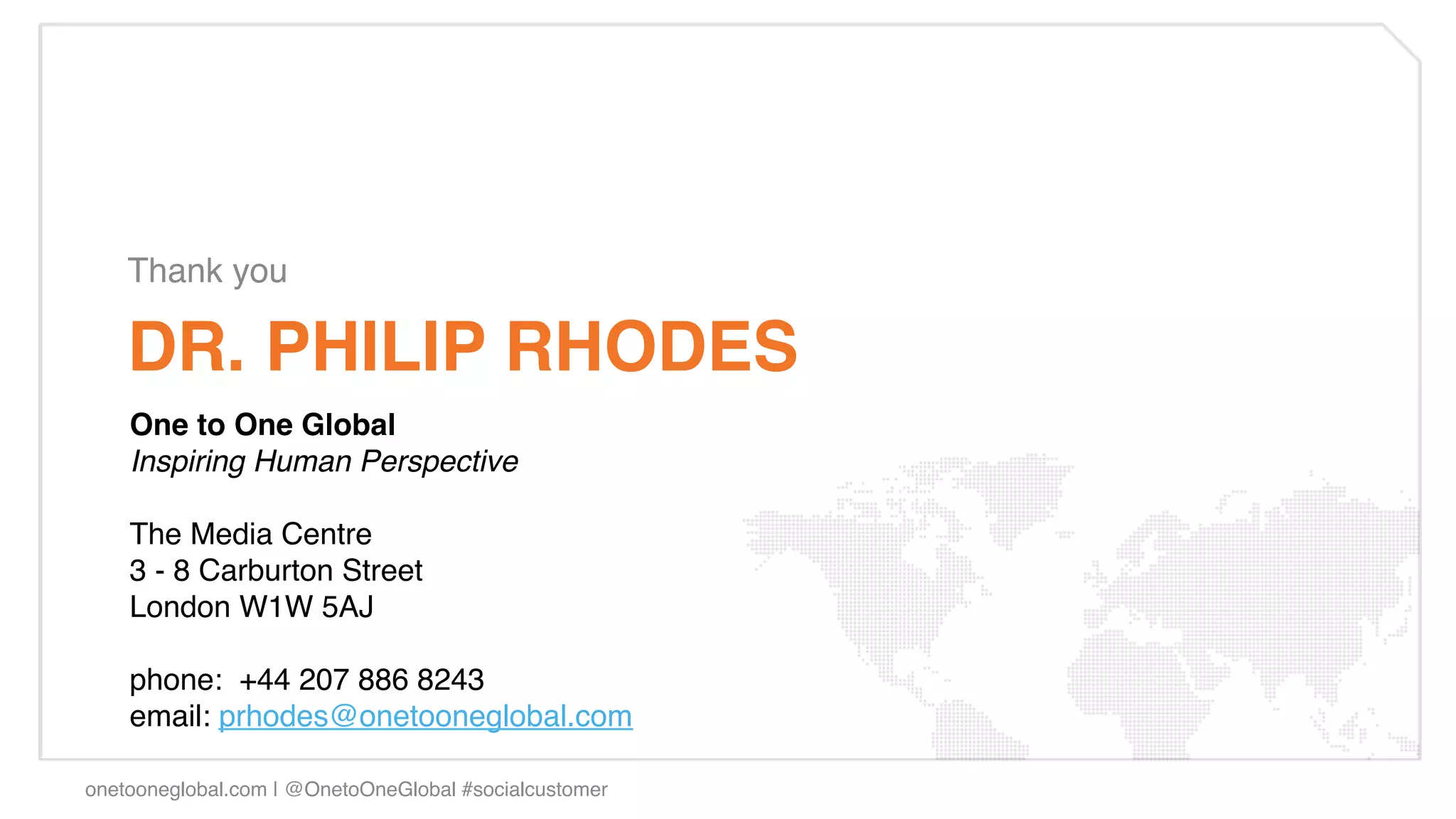 Thank you!

    DR. PHILIP RHODES!
    One to One Global!
    Inspiring Human Perspective"
    "
    The Media Centre!
    3 - 8 Carburton Street!
    London W1W 5AJ!
    !
    phone:  +44 207 886 8243!
    email: prhodes@onetooneglobal.com  !
     
    !
onetooneglobal.com | @OnetoOneGlobal #socialcustomer!
 