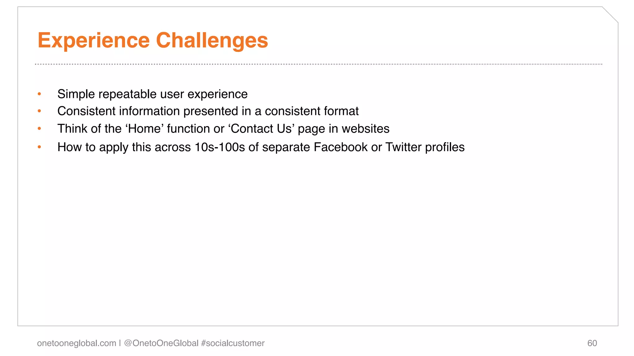 Experience Challenges!

•    Simple repeatable user experience!
•    Consistent information presented in a consistent format!
•    Think of the ʻHomeʼ function or ʻContact Usʼ page in websites!
•    How to apply this across 10s-100s of separate Facebook or Twitter proﬁles!




onetooneglobal.com | @OnetoOneGlobal #socialcustomer!                             60!
 