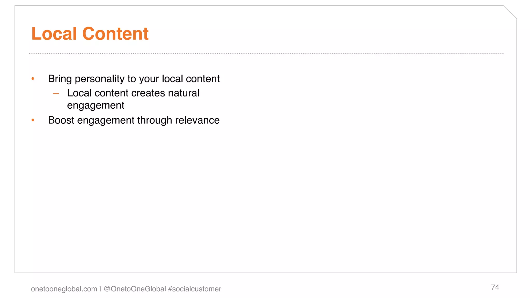 Local Content!

•    Bring personality to your local content!
      –  Local content creates natural
         engagement!
•    Boost engagement through relevance!




onetooneglobal.com | @OnetoOneGlobal #socialcustomer!   74!
 