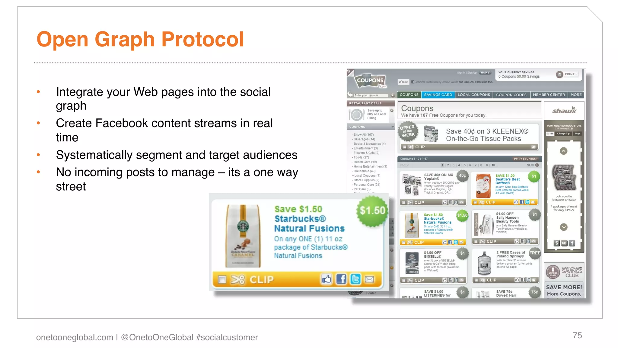 Open Graph Protocol!

•    Integrate your Web pages into the social
     graph !
•    Create Facebook content streams in real
     time!
•    Systematically segment and target audiences!
•    No incoming posts to manage – its a one way
     street!




onetooneglobal.com | @OnetoOneGlobal #socialcustomer!   75!
 