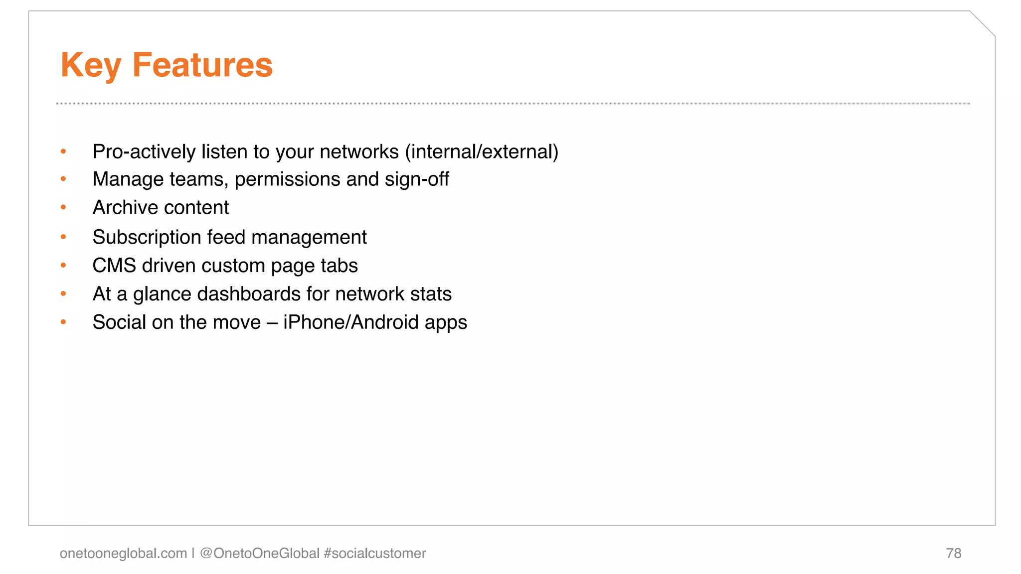 Key Features!

•    Pro-actively listen to your networks (internal/external)!
•    Manage teams, permissions and sign-off!
•    Archive content!
•    Subscription feed management!
•    CMS driven custom page tabs!
•    At a glance dashboards for network stats!
•    Social on the move – iPhone/Android apps!




onetooneglobal.com | @OnetoOneGlobal #socialcustomer!            78!
 