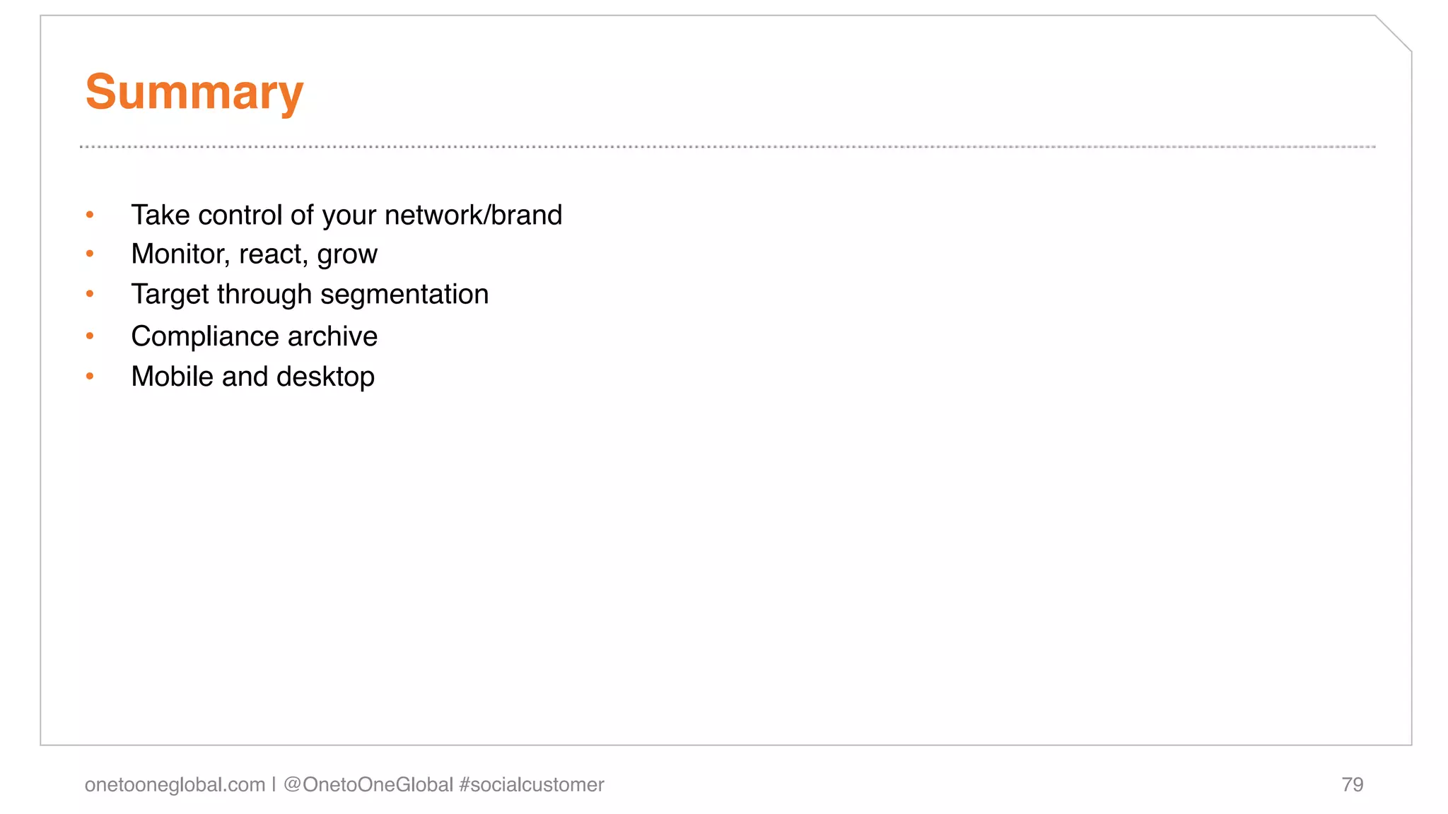 Summary!

•    Take control of your network/brand!
•    Monitor, react, grow!
•    Target through segmentation!
•    Compliance archive !
•    Mobile and desktop!




onetooneglobal.com | @OnetoOneGlobal #socialcustomer!   79!
 